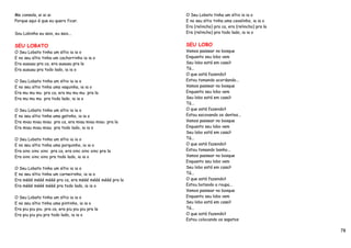 Me consola, ai ai ai                                   O Seu Lobato tinha um sítio ia ia o
Porque aqui é que eu quero ficar.                      E no seu sítio tinha uma cavalinho, ia ia o
                                                       Era (relincho) pra ca, era (relincho) pra la
Sou Lobinho eu saio, eu saio...                        Era (relincho) pra todo lado, ia ia o


SEU LOBATO                                             SEU LOBO
O Seu Lobato tinha um sítio ia ia o                    Vamos passear no bosque
E no seu sítio tinha um cachorrinho ia ia o            Enquanto seu lobo vem
Era auauau pra ca, era auauau pra la                   Seu lobo está em casa?
Era auauau pra todo lado, ia ia o                      Tá...
                                                       O que está fazendo?
O Seu Lobato tinha um sítio ia ia o                    Estou tomando acordando...
E no seu sítio tinha uma vaquinha, ia ia o             Vamos passear no bosque
Era mu mu mu pra ca, era mu mu mu pra la               Enquanto seu lobo vem
Era mu mu mu pra todo lado, ia ia o                    Seu lobo está em casa?
                                                       Tá...
O Seu Lobato tinha um sítio ia ia o                    O que está fazendo?
E no seu sítio tinha uma gatinho, ia ia o              Estou escovando os dentes...
Era miau miau miau pra ca, era miau miau miau pra la   Vamos passear no bosque
Era miau miau miau pra todo lado, ia ia o              Enquanto seu lobo vem
                                                       Seu lobo está em casa?
O Seu Lobato tinha um sítio ia ia o                    Tá...
E no seu sítio tinha uma porquinho, ia ia o            O que está fazendo?
Era oinc oinc oinc pra ca, era oinc oinc oinc pra la   Estou tomando banho...
Era oinc oinc oinc pra todo lado, ia ia o              Vamos passear no bosque
                                                       Enquanto seu lobo vem
O Seu Lobato tinha um sítio ia ia o                    Seu lobo está em casa?
E no seu sítio tinha um carneirinho, ia ia o           Tá...
Era mééé mééé mééé pra ca, era mééé mééé mééé pra la   O que está fazendo?
Era mééé mééé mééé pra todo lado, ia ia o              Estou botando a roupa...
                                                       Vamos passear no bosque
O Seu Lobato tinha um sítio ia ia o                    Enquanto seu lobo vem
E no seu sítio tinha uma pintinho, ia ia o             Seu lobo está em casa?
Era piu piu piu pra ca, era piu piu piu pra la         Tá...
Era piu piu piu pra todo lado, ia ia o                 O que está fazendo?
                                                       Estou colocando os sapatos

                                                                                                      78
 