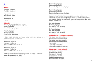 A                                                                            Epaminondas, pla-pla-pla
                                                                             Epaminondas pla-pla-pla
                                                                             Epaminondas, Epaminondas, pla-pla-pla
ABUNI
Abuni buni tcha abuni
                                                                             Epaminondas, pla-pla-pla
Abuni buni tcha abuni
                                                                             Epaminondas, pla-pla-pla
                                                                             Epaminondas, Epaminondas, pla-pla-pla
A ya ya yipi ay cayeni
A ya ya yipi ay cayeni
                                                                             Falado: em sue primeiro aniversário o pequeno Epaminodas ganho um lindo
                                                                             cãozinho de presente de seu pai Adamastro, porém sua mãe Abigail não gostou
Abu abuni tchi chi
                                                                             nem um pouco do animal que viva fazendo sujeira no fundo do quintal. Quer saber
(repete)
                                                                             nome do cãozinho suja?

ABIGAIL                                                                      Era Toto, pla-pla-pla
Abigail – pla-pla-pla (Três batidas de palma)                                Era Toto, pla-pla-pla
Abigail – pla-pla-pla                                                        Era Toto, Era Toto, pla-pla-pla
Abigail Abigail – pla-pla-pla
                                                                             Era Toto, pla-pla-pla
Abigail – pla-pla-pla                                                        Era Toto, pla-pla-pla
Abigail – pla-pla-pla                                                        Era Toto, Era Toto, pla-pla-pla
Abigail Abigail – pla-pla-pla
                                                                             ACABAR COM O ABORRECIMENTO
Falado: Abigail conheceu um homem muito bonito. Se apaixonaram e             Para acabar com o aborrecimento
resolveram se casar. Seu nome era:                                           Vamos fazer um simples movimento.
                                                                             Para acabar com o aborrecimento
Adamastor – pla-pla-pla                                                      Vamos fazer um simples movimento.
Adamastor – pla-pla-pla                                                      - com a mão,
Adamastor, Adamastor – pla-pla-pla                                           - com a mão, com a outra.
                                                                             - com a mão, com a outra, com o pé...
Adamastor – pla-pla-pla
Adamastor – pla-pla-pla                                                      ACAMPAREI COM EMOÇÃO
Adamastor, Adamastor – pla-pla-pla                                           Sou escoteiro de coração
                                                                             Acamparei com emoção!
Falado: O amor deste lindo casal era imposível de ser medido e desta união   Sou escoteiro de coração
nasceu um lindo menino. Seu nome?                                            Acamparei com emoção!
                                                                             Ela é lobinha, eu sou lobinho,
                                                                             Namoramemos no escurinho!
                                                                                                                                                               7
 