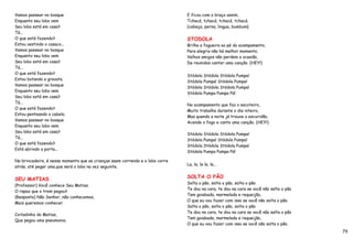 Vamos passear no bosque                                                        E ficou com o braço assim,
Enquanto seu lobo vem                                                          Tchacá, tchacá, tchacá, tchacá.
Seu lobo está em casa?                                                         {cabeça, perna, lingua, bumbum}
Tá...
O que está fazendo?                                                            STODOLA
Estou vestindo o casaco...                                                     Brilha a fogueira ao pé do acampamento,
Vamos passear no bosque                                                        Para alegria não há melhor momento,
Enquanto seu lobo vem                                                          Velhos amigos não perdem a ocasião,
Seu lobo está em casa?                                                         De reunidos cantar uma canção. (HEY!)
Tá...
O que está fazendo?
                                                                               Stódola Stódola Stódola Pumpa!
Estou botando a gravata.
                                                                               Stódola Pumpa! Stódola Pumpa!
Vamos passear no bosque
                                                                               Stódola Stódola Stódola Pumpa!
Enquanto seu lobo vem
                                                                               Stódola Pumpa Pumpa Pá!
Seu lobo está em casa?
Tá...
                                                                               No acampamento que faz o escoteiro,
O que está fazendo?
                                                                               Muito trabalha durante o dia inteiro,
Estou penteando o cabelo.
                                                                               Mas quando a noite já trouxe a escuridão,
Vamos passear no bosque
                                                                               Acende o fogo e canta uma canção. (HEY!)
Enquanto seu lobo vem
Seu lobo está em casa?
                                                                               Stódola Stódola Stódola Pumpa!
Tá...
                                                                               Stódola Pumpa! Stódola Pumpa!
O que está fazendo?
                                                                               Stódola Stódola Stódola Pumpa!
Está abrindo a porta...
                                                                               Stódola Pumpa Pumpa Pá!

Na brincadeira, é nesse momento que as crianças saem correndo e o lobo corre
                                                                               La, la, la la, la...
atrás, até pegar uma,que será o lobo na vez seguinte.


SEU MATIAS                                                                     SOLTA O PÃO
                                                                               Solta o pão, solta o pão, solta o pão
(Professor) Você conhece Seu Matias.
                                                                               Te dou na cara, te dou na cara se você não salta o pão
O rapaz que o trem pegou?
                                                                               Tem goiabada, marmelada e requeijão,
(Resposta) Não Senhor, não conhecemos,
                                                                               O que eu vou fazer com isso se você não solta o pão.
Mais queremos conhecer.
                                                                               Solta o pão, solta o pão, solta o pão
                                                                               Te dou na cara, te dou na cara se você não salta o pão
Coitadinho do Matias,
                                                                               Tem goiabada, marmelada e requeijão,
Que pegou uma pneumonia.
                                                                               O que eu vou fazer com isso se você não solta o pão.
                                                                                                                                        79
 
