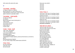 Solta o pão, solta o pão, solta o pão...                                        Ouvia-mos o seu cantar!...
                                                                                tchu-tchu
T                                                                               tchu-tchu
                                                                                tchu-tchu
                                                                                tchu-tchu
TALHARIM – ESPAÑOL
                                                                                tchu-tchu
Yo tengo un talharim, un talharim
Que se moeve por a ca, que se moeve por a la
                                                                                TCHU TCHU Á
Todo besuntado: un poco de sal, un poco de aceite
                                                                                Tchu tchu á, Tchu tchu á e´uma dança tropical
Quen lo come és tu, que sales a bailar
                                                                                Tchu tchu á, Tchu tchu á e´uma dança tropical
                                                                                Dedinho pra frente
TALHARIM - PORTUGUÊS
                                                                                Tchu tchu á, Tchu tchu á e´uma dança tropical
Eu tenho um talharim
                                                                                Tchu tchu á, Tchu tchu á e´uma dança tropical
Um talharim
                                                                                Cabeça pra cima
Que se mexe para la, que se mexe para ca
                                                                                Tchu tchu á, Tchu tchu á e´uma dança tropical
Todo picotado
                                                                                Tchu tchu á, Tchu tchu á e´uma dança tropical
Com um pouco de azeite
                                                                                (acrescenta movimentos...)
Com um pouco de sal
E dele comes tu
                                                                                TEM BOI NA LINHA
E saias a bailar
                                                                                Tem boi na linha, tem, tem, tem.
                                                                                Tem boi na linha, Catarina vai de trem.
TCHEI, TCHEI, COLÊ
                                                                                Eu nasci de sete meses.
Tchei, tchei, colê (repete)
                                                                                Palmo e meio de altura.
Tchei, cô, liza (repete)
                                                                                Com três dias de nscido,
Liza, liza liza, mantê (repete)
                                                                                Comi vinte rapadura.
Amandaquê (repete)
                                                                                Eu nasci de sete meses,
Iiiiiiiiiiiiiaaaaaaaaa (repete)
                                                                                Mas fui muito bem criado.
Aaaaaaaaaaaiiiiiiiiiiaaaaa (repete) > gritos de artes marciais, com direito a
                                                                                Com três mêses de nascido,
gestos.
                                                                                Fui votado deputafdo.
Ruuuuuuuuuooooooooo (repete)
                                                                                Eu sai da minha terra,
Piri, piri, piripi, piripipi (todos cantam musica da Gretin)
                                                                                Minha mana disse: vai, vai,
                                                                                Toma a benção de todo mundo
TCHU-TCHU                                                                       Que eu não sei quem é teu pai.
No alto da montanha                                                             Uai! Uai! Quem trupica também cai!
Havaí uma coruja                                                                Trupiquei no pé da mãe,
Em noite de luar                                                                Fui parar no pé do pai!

                                                                                                                                80
 