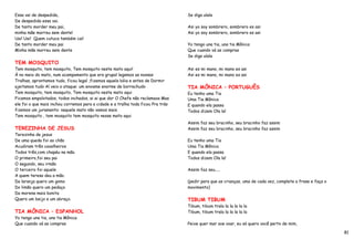 Essa vai de despedida,                                                            Se diga ulala
De despedida essa vai.
De tanto morder meu pai,                                                          Asi yo soy sombrero, sombrero es asi
minha mãe morreu sem dente!                                                       Asi yo soy sombrero, sombrero es asi
Uai! Uai! Quem cutuca também cai!
De tanto morder meu pai                                                           Yo tengo una tia, una tia Mônica
Minha mãe morreu sem dente                                                        Que cuando vá as compras
                                                                                  Se diga ulala
TEM MOSQUITO
Tem mosquito, tem mosquito, Tem mosquito neste mato aqui!                         Asi es mi mano, mi mano es asi
À no meio do mato, num acampamento que era grupal legamos as nossas               Asi es mi mano, mi mano es asi
Tralhas, aprontamos tudo, ficou legal ,fizemos aquela bóia e antes de Dormir
ajeitamos tudo Aí veio o ataque: um enxame enorme de borrachudo                   TIA MÔNICA – PORTUGUÊS
Tem mosquito, tem mosquito, Tem mosquito neste mato aqui                          Eu tenho uma Tia
Ficamos empolotados, todos inchados, ai ai que dor O Chefe não reclamava Mas      Uma Tia Mônica
ele foi o que mais inchou corremos para a cidade e a tralha toda ficou Pra trás   E quando ela passa
fizemos um juramento: naquele mato não vamos mais                                 Todos dizem Ola la!
Tem mosquito , tem mosquito tem mosquito nesse mato aqui
                                                                                  Assim faz seu bracinho, seu bracinho faz assim
TEREZINHA DE JESUS                                                                Assim faz seu bracinho, seu bracinho faz assim
Terezinha de jesus
De uma queda foi ao chão                                                          Eu tenho uma Tia
Acudiram três cavalheiros                                                         Uma Tia Mônica
Todos três,com chapéu na mão.                                                     E quando ela passa
O primeiro,foi seu pai                                                            Todos dizem Ola la!
O segundo, seu irmão
O terceiro foi aquele                                                             Assim faz seu.....
A quem teresa deu a mão.
Da laranja quero um gomo                                                          (pedir para que as crianças, uma de cada vez, complete a frase e faça o
Do limão quero um pedaço                                                          movimento)
Da morena mais bonita
Quero um beijo e um abraço.                                                       TIBUM TIBUM
                                                                                  Tibum, tibum trala la la la la la
TIA MÔNICA – ESPANHOL                                                             Tibum, tibum trala la la la la la
Yo tengo una tia, una tia Mônica
Que cuando vá as compras                                                          Peixe quer mar ave voar, eu só quero você perto de mim,

                                                                                                                                                            81
 