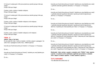 O trem piriri andava pelo trilho procurando seu caminho porque tinha que      bracinho pra frente! (bracinho pra frente!) / dedinho pra cima (dedinho pra cima!)
chegar                                                                        / joelhinho dobrado! (joelhinho dobrado!) / e titiuauaua / e titiuauauau
Porque tinha que chegar.
                                                                              Eu vou....
E pulava, e pula, e pulava e também rodopiava
Porque tinha que chegar.                                                      bracinho pra frente! (bracinho pra frente!) / dedinho pra cima (dedinho pra cima!)
                                                                              / joelhinho dobrado! (joelhinho dobrado!) / pezinho pra dentro! (pezinho pra
O trem piriri andava pelo trilho procurando seu caminho porque tinha que      dentro!) / e titiuauaua / e titiuauauau
chegar
Porque tinha que chegar.                                                      Eu vou....

E pulava, e pula, e pulava e também rodopiava e até rodopiava
Porque tinha que chegar.                                                      bracinho pra frente! (bracinho pra frente!) / dedinho pra cima (dedinho pra cima!)
                                                                              / joelhinho dobrado! (joelhinho dobrado!) / pezinho pra dentro! (pezinho pra
O trem piriri andava pelo trilho procurando seu caminho porque tinha que      dentro!) / bundinha pra trás! (bundinha pra trás!) / e titiuauaua / e titiuauauau
chegar
Porque tinha que chegar.                                                      Eu vou....

E pulava, e pula, e pulava e também rodopiava e até rodopiava                 bracinho pra frente! (bracinho pra frente!) / dedinho pra cima (dedinho pra cima!)
Porque tinha que chegar.                                                      / joelhinho dobrado! (joelhinho dobrado!) / pezinho pra dentro! (pezinho pra
                                                                              dentro!) / bundinha pra trás! (bundinha pra trás!) / cabecinha pra cima! (cabecinha
TREM, O                                                                       pra cima!) / e titiuauaua / e titiuauauau
(Música: Sing in the Rain)
Eu vou andar de trem / você vai também / só falta comprar a passagem / do     Eu vou....
velho trem / passagem do velho trem... PAROU! (parou!)
                                                                              bracinho pra frente! (bracinho pra frente!) / dedinho pra cima (dedinho pra cima!)
bracinho pra frente! (bracinho pra frente!) / e titiuauaua / e titiuauauau    / joelhinho dobrado! (joelhinho dobrado!) / pezinho pra dentro! (pezinho pra
                                                                              dentro!) / bundinha pra trás! (bundinha pra trás!) / cabecinha pra cima! (cabecinha
Eu vou....                                                                    pra cima!) / linguinha pra fora! (linguinha pra fora!) / e titiuauaua / e titiuauauau


bracinho pra frente! (bracinho pra frente!) / dedinho pra cima (dedinho pra   (Explicação: todos cantam e quando o animador grita "PAROU" todos repetem
cima!) / e titiuauaua / e titiuauauau                                         e param. As palavras entre parênteses significam que primeiro o animador
                                                                              fala e depois os demais repetem. E todos fazendo os gestos.)
Eu vou....
                                                                              TUTU MARAMBÁ
                                                                              Tutu Marambá não venhas mais cá

                                                                                                                                                                83
 
