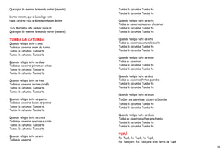 Que o pai do menino te manda matar (repete)   Tumba la catumba Tumba ta
                                              Tumba la catumba Tumba ta
Durma nenem, que a Cuca logo vem
Papai está na roça e Mamãezinha em Belém      Quando relógio bate as sete
                                              Todas as caveiras mascam chicletes
Tutu Marambá não venhas mais cá               Tumba la catumba Tumba ta
Que o pai do menino te manda matar (repete)   Tumba la catumba Tumba ta


TUMBA LA CATUMBA                              Quando relógio bate as oito
Quando relógio bate a uma                     Todas as caveiras comem biscoito
Todas as caveiras saem da tumba               Tumba la catumba Tumba ta
Tumba la catumba Tumba ta                     Tumba la catumba Tumba ta
Tumba la catumba Tumba ta
                                              Quando relógio bate as nove
Quando relógio bate as duas                   Todas as caveiras
Todas as caveiras pintam as unhas             Tumba la catumba Tumba ta
Tumba la catumba Tumba ta                     Tumba la catumba Tumba ta
Tumba la catumba Tumba ta
                                              Quando relógio bate as dez
Quando relógio bate as tres                   Todas as caveiras fritam pastéis
Todas as caveiras imitam chinês               Tumba la catumba Tumba ta
Tumba la catumba Tumba ta                     Tumba la catumba Tumba ta
Tumba la catumba Tumba ta
                                              Quando relógio bate as onze
Quando relógio bate as quatro                 Todas as caveiras tocam o bonde
Todas as caveiras lavam os pratos             Tumba la catumba Tumba ta
Tumba la catumba Tumba ta                     Tumba la catumba Tumba ta
Tumba la catumba Tumba ta
                                              Quando relógio bate as doze
Quando relógio bate as cinco                  Todas as caveiras voltam pra tumba
Todas as caveiras apertam o cinto             Tumba la catumba Tumba ta
Tumba la catumba Tumba ta                     Tumba la catumba Tumba ta
Tumba la catumba Tumba ta

                                              TUPÃ
Quando relógio bate as seis
                                              Foi Tupã, foi Tupã, foi Tupã,
Todas as caveiras
                                              Foi Tabajara, foi Tabajara lá na terra de Tupã
                                                                                               84
 