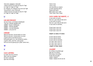 Tem arara, papagauio, maracanã                       Tolim to lom
Todas as aves do céu quem nos deu foi Tupã.          Tolim to lom
Foi Tupã, foi Tupã, foi Tupã                         Um chocalinho eu comprei
Foi Tabajara, foi Tabajara lá na terra de Tupã       A minha vaquinha adorou
Tem periquito, arara, maracanã                       Passeia pelo pasto
Todas as aves do céu quem nos deu foi Tupã.          Mata mosca com o rabo
Foi Tupã, foi Tupã, foi Tupã...                      Tolim Tolom Tolim Tolom!


U                                                    VACA SUBIU NO MONTE, A
                                                     A vaca subiu no monte,
UM MAR BRANCO                                        Para ver o que tinha do lado de lá
                                                     A vaca subiu no monte,
Um mar branco, de homens trabalhando!
                                                     Para ver o que tinha do lado de lá
Todo dia, colhendo algodão! (bis)
                                                     A vaca subiu no monteee...
Oôôôôô - homens trabalhando,
Oôôôôô - colhendo algodão!
                                                     O que é que a vaca viu?
Oôôôôô - o sol está nascendo,
                                                     O que é que a vaca viu?
Oôôôôô - o sol já se foi!
                                                     O que é que a vaca viu?

URINOR
                                                     (repetir ao menos 10 vezes)
Não há Coisa mior, do que sentar no urinor
Não há coisa mior, do que sentar no urinor
                                                     O outro lado do monte,
A gente senta na beirada do pinico,
                                                     O outro lado do monte,
Parecendo gente rico, com vontade de cantar....
                                                     O outro lado do monteee,
A gente canta, cata fino, canta grosso
                                                     Foi tudo o que a vaca viu.
Estica as veia do pescoço pra poder cantar mior...
                                                     Foi tudo o que a vaca viu.
                                                     Foi tudo o que a vaca viu.
W                                                    (repetir só duas vezes)


V                                                    VALDERÍ
                                                     Eu conheço um grande jogo
                                                     Que aqui vou ensinar
VACA LEITERA
                                                     É de novos, é de velhos
Eu tenho uma Vaca leiteira
                                                     É bem fácil de jogar
Não é uma vaca qualquer
                                                     Valderí, Valderá
Da leite e manteiga
                                                     Valderi, Valderá, há, há, há, há
Que Vaca tão meiga
                                                                                          85
 