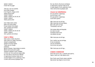 Valderí, Valderá                          Por isso Alerta, Escoteiros do Mundo
É bem fácil de jogar                      O importante é sermos todos um só
                                          A nossa Nação é forte, poderosa e feliz
Tem que ir por um caminho                 Amor está acima de qualquer país
Para então acampar
E em fogueira, chega a noite              VALSA DA DESPEDIDA
Vamos joviais estar                       Por que perder a esperança,
Valderí, Valderá                          De nos tornar a ver.
Valderi, Valderá, há, há, há, há          Por que perder a esperança,
Valderí, Valderá                          Se há tanto querer.
Vamos joviais estar
                                          Não é mais que um até logo,
Com irmãos assim unidos                   Não é mais que um breve adeus,
Não se diz nunca adeus                    Bem cedo junto ao fogo,
Porque sempre tem amigos                  Tornaremos a nos ver.
Sob o grande céu de Deus
Valderí, Valderá                          Com nossas mãos entrelaçadas
Valderi, Valderá, há, há, há, há          Ao redor do calor
Valderí, Valderá                          Formemos nesta noite
Sob o grande céu de Deus                  Um símbolo de amor

VALE A PENA                               Não é mais que um até logo…
Vale a pena a União, Escoteiro
Vale a pena ter irmãos, Escoteiro         Pois o senhor que nos protege,
Sempre acompanhados                       E nos vai abençoar.
Sempre de braços dados                    Um dia certamente,
Todos num só coração                      Vai de novo nos juntar.
[Assobio]
Minha Promessa, trago sempre na mente     Não é mais que um até logo...
Minha meta é procurar ajudar
Alianças no Mundo e bons cidadãos         VAMOS CAMINHAR
O futuro da Terra está em nossas mãos
                                          Está tudo azul no céu, o caminho esta aberto,
Por isso Alerta, Escoteiros do Mundo
                                          Sopra o vento sul, tudo dando certo.
O importante é sermos todos um só
A nossa Nação é torre, poderosa e feliz
                                          Para frente, para frente vamos caminhar,
O Amor está acima de qualquer País.
                                          Que prazer que alegria é excurcionar.

                                                                                          86
 