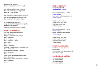 Me ensina a ser exemplo.
Ou venha logo e me tira desta situação.       VIVE LA COMPANY
                                              Texto em preto: UM
Vivo pedindo sisal p’ra fazer pionerias.      Texto em azul: TODOS
Mas tudo tem saido uma bela porcaria.
Basta ver o tripé da bacia.                   Feliz mocidade que vive a cantar
                                              Vive la company
Nós temos feito de tudo p’ra nos convencer.   Reparte com todos seu gozo sem par
Que as técnicas mateiras são nosso viver.     Vive la company
Mas nosso chefe não se deixa enganar.
                                              Vive la vive, la vive l'amor
Ai, como é duro ser escotista.                Vive la vive, la vive l'amor
Longe de casa tentando passar na inspeção.    Vive l'amor, Vive l'amor
Me ensina a ser exemplo.                      Vive la company
Ou venha logo e me tira desta situação.
                                              Feliz mocidade que vive a cantar
VIVA A COMPANHIA!                             Vive la company
Que cada amigo cante uma canção               Estuda, trabalha e ama também
Viva a Companhia                              Vive la company
Alegria e sucesso em cada coração
Viva a Companhia                              Vive la vive, la vive l'amor
Viva e viva e viva o amor                     Vive la vive, la vive l'amor
Viva e viva e viva o amor!                    Vive l'amor, Vive l'amor
Viva o amor!                                  Vive la company
Viva o amor
E viva a Companhia
                                              VOMITARAM EM MIM
Um amigo à esquerda, outro amigo à direita
                                              Vomitaram em mim…. Laia laia.
Viva a Companhia!
                                              Foi macarrão.
Sejamos unidos a amizade é estreita
                                              Tinha tomate, tinha cebola e pimentão.
Viva a Companhia
                                              Carocinho de feijão.
Viva ...
Nosso círculo se expande cada vez mais
                                              VOU ENSINAR A LETRA
Viva a Companhia
                                              Vou ensinar a letra.
Saudemos os irmãos do Ocidente e orientais
                                              Vou ensinar a letra.
Viva a Companhia
                                              Vou ensinar a letra.
Viva ...
                                              Vou ensinar a letra.
                                                                                       88
 