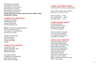 Ela é lobinha, eu sou lobinho,
Namoramemos no escurinho!                                            ACORDA, ESCOTEIRO ACORDA
Ela é escoteira, eu sou escoteiro,
                                                                     Acorda escoteiro acorda, que o galo já cantou:
Nos casaremos em fevereiro!
Ela é escoteira, eu sou escoteiro,
                                                                     Cantou, cantou, cantou cantou cantou 2x
Nos casaremos em fevereiro!
                                                                     Có córi córi córi. Có córi córi có
Primeiro cada frase é recitada, depois cantada em cadência rápida,
acompanhada de palmas.
                                                                     que o boi já mugiu . . . mumu . . .
                                                                     .que a ovelha já baliu . . . memé . . .
ACAMPEI LÁ NA MONTANHA                                               que o gato já miou . . . miau . . .
Acampei lá na montanha,
De manhã fiz meu café,
                                                                     ACORDA MENINA BONITA
Arrumei minha mochila,
                                                                     Acorda menina bonita,
E toquei pra frente a pé
                                                                     Levanta e vai fazer o café,
                                                                     Que o dia já vem raiando,
Refrão: como é bom viver acampando assim,
                                                                     E a chefia já está de pé.
Ver o sol no horizonte nascer,
Todos devem ter um grande ideal,
                                                                     Corre que a chefia é uma praga,
E por ele lutar e vencer
                                                                     E às oito vai fazer inspeção,
                                                                     Se o campo não estiver tinindo,
Acampei num lindo bosque
                                                                     A monitôra vai virar leão!
E já era escuridão
Acendi uma fogueira,
E cantei esta canção                                                 ADEUS VALES E MONTES
(refrão)                                                             Adeus vales e montes queridos,
                                                                     Onde doces momentos passei.
                                                                     Adeus campos e bosques floridos,
ACENDA ESTA FOGUEIRA
                                                                     Logo e sempre aqui voltarei.
Acenda fogo, acenda;
                                                                     Este céu é uma imensa barraca,
Acenda esta fogueira; (Bis)
                                                                     Pois é Deus nosso chefe geral.
Aqueça minha tenda;
                                                                     Este sol é lanterna divina.
Ilumine esta clareira!
                                                                     Nossa vida é luz natural.
                                                                     Adeus vales e montes queridos,
Pelo símbolo vermelho;
                                                                     Para cá sei que hei de voltar,
A fogueira nos faz irmãos; (Bis)
                                                                     BIS: e a barraca aos pés destes montes,
Neste fogo de conselho;
                                                                     De novo, iremos armar.
Vamos todos dar as mãos!

                                                                                                                      8
 