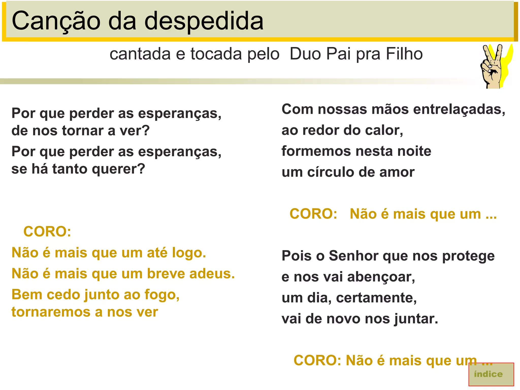 Canção da despedida
Por que perder as esperanças,
de nos tornar a ver?
Por que perder as esperanças,
se há tanto querer?
CORO:
Não é mais que um até logo.
Não é mais que um breve adeus.
Bem cedo junto ao fogo,
tornaremos a nos ver
cantada e tocada pelo Duo Pai pra Filho
índice
Com nossas mãos entrelaçadas,
ao redor do calor,
formemos nesta noite
um círculo de amor
CORO: Não é mais que um ...
Pois o Senhor que nos protege
e nos vai abençoar,
um dia, certamente,
vai de novo nos juntar.
CORO: Não é mais que um ...
 