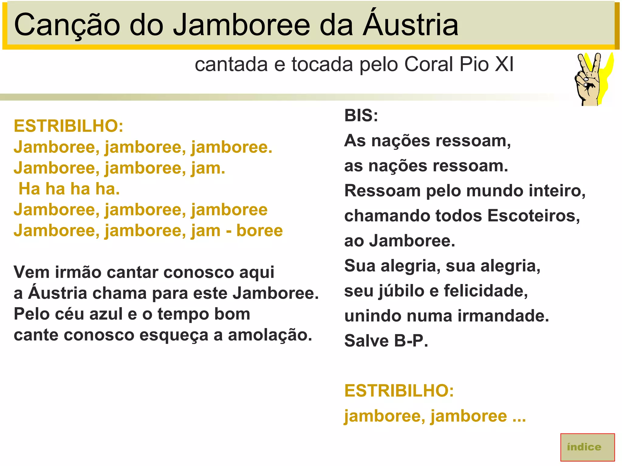 Canção do Jamboree da Áustria
ESTRIBILHO:
Jamboree, jamboree, jamboree.
Jamboree, jamboree, jam.
Ha ha ha ha.
Jamboree, jamboree, jamboree
Jamboree, jamboree, jam - boree
Vem irmão cantar conosco aqui
a Áustria chama para este Jamboree.
Pelo céu azul e o tempo bom
cante conosco esqueça a amolação.
cantada e tocada pelo Coral Pio XI
índice
BIS:
As nações ressoam,
as nações ressoam.
Ressoam pelo mundo inteiro,
chamando todos Escoteiros,
ao Jamboree.
Sua alegria, sua alegria,
seu júbilo e felicidade,
unindo numa irmandade.
Salve B-P.
ESTRIBILHO:
jamboree, jamboree ...
 