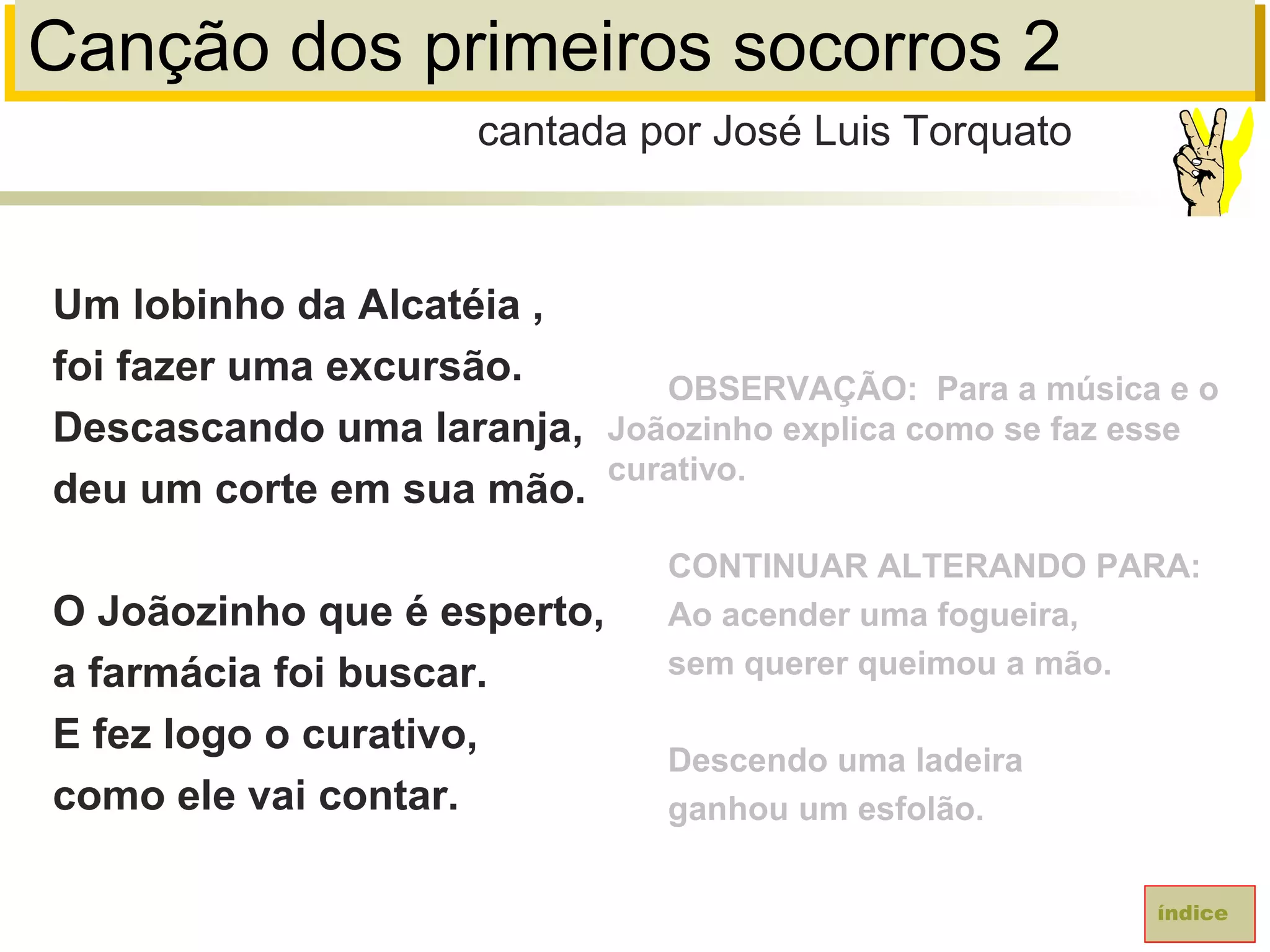 Canção dos primeiros socorros 2
Um lobinho da Alcatéia ,
foi fazer uma excursão.
Descascando uma laranja,
deu um corte em sua mão.
O Joãozinho que é esperto,
a farmácia foi buscar.
E fez logo o curativo,
como ele vai contar.
cantada por José Luis Torquato
índice
OBSERVAÇÃO: Para a música e o
Joãozinho explica como se faz esse
curativo.
CONTINUAR ALTERANDO PARA:
Ao acender uma fogueira,
sem querer queimou a mão.
Descendo uma ladeira
ganhou um esfolão.
 
