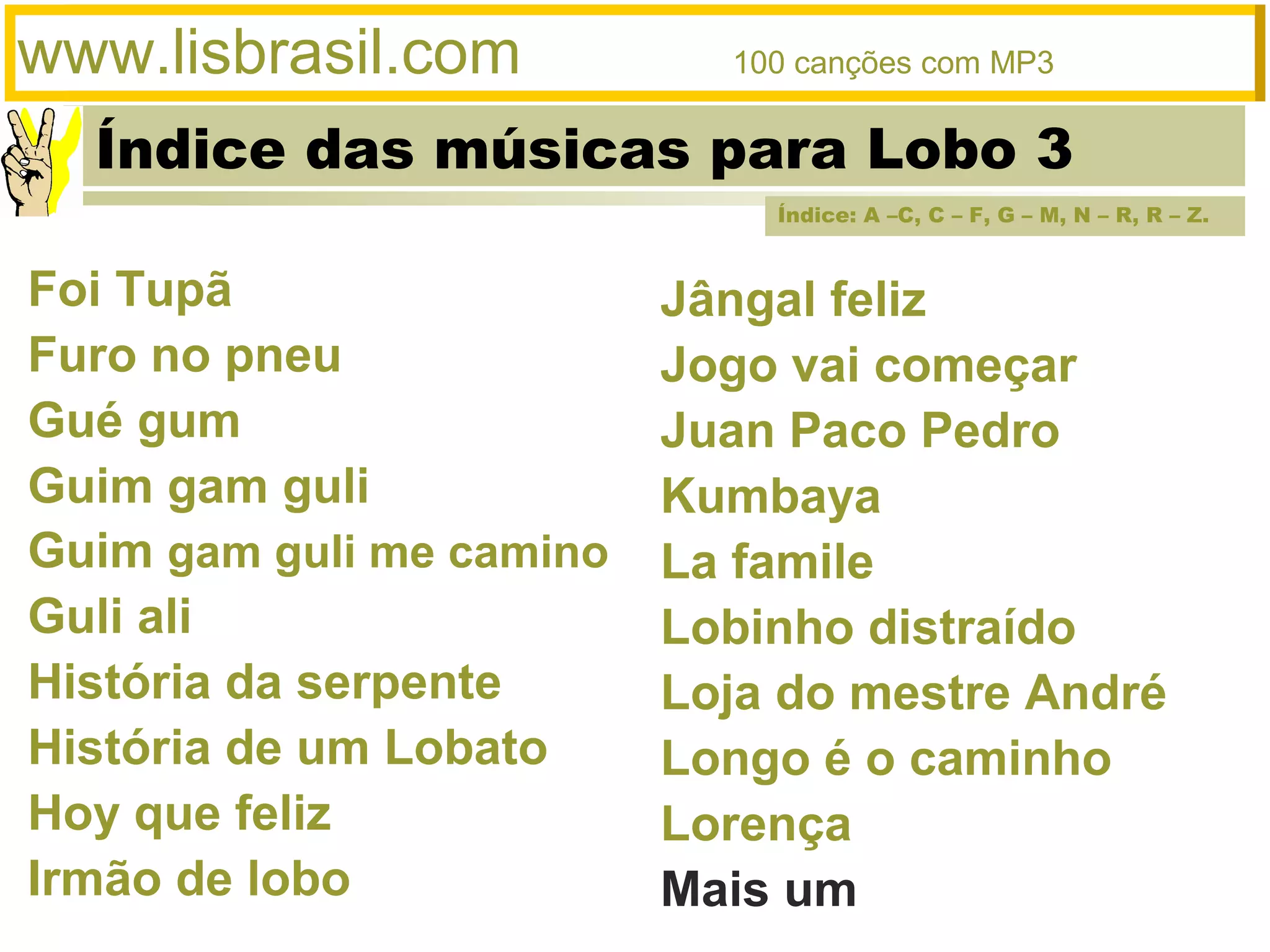 Índice das músicas para Lobo 3
www.lisbrasil.com 100 canções com MP3
Jângal feliz
Jogo vai começar
Juan Paco Pedro
Kumbaya
La famile
Lobinho distraído
Loja do mestre André
Longo é o caminho
Lorença
Mais um
Foi Tupã
Furo no pneu
Gué gum
Guim gam guli
Guim gam guli me camino
Guli ali
História da serpente
História de um Lobato
Hoy que feliz
Irmão de lobo
Índice: A –C, C – F, G – M, N – R, R – Z.
 