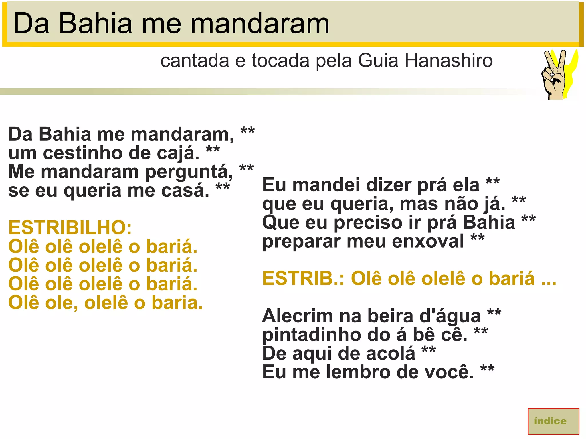 Da Bahia me mandaram
Da Bahia me mandaram, **
um cestinho de cajá. **
Me mandaram perguntá, **
se eu queria me casá. **
ESTRIBILHO:
Olê olê olelê o bariá.
Olê olê olelê o bariá.
Olê olê olelê o bariá.
Olê ole, olelê o baria.
cantada e tocada pela Guia Hanashiro
índice
Eu mandei dizer prá ela **
que eu queria, mas não já. **
Que eu preciso ir prá Bahia **
preparar meu enxoval **
ESTRIB.: Olê olê olelê o bariá ...
Alecrim na beira d'água **
pintadinho do á bê cê. **
De aqui de acolá **
Eu me lembro de você. **
 