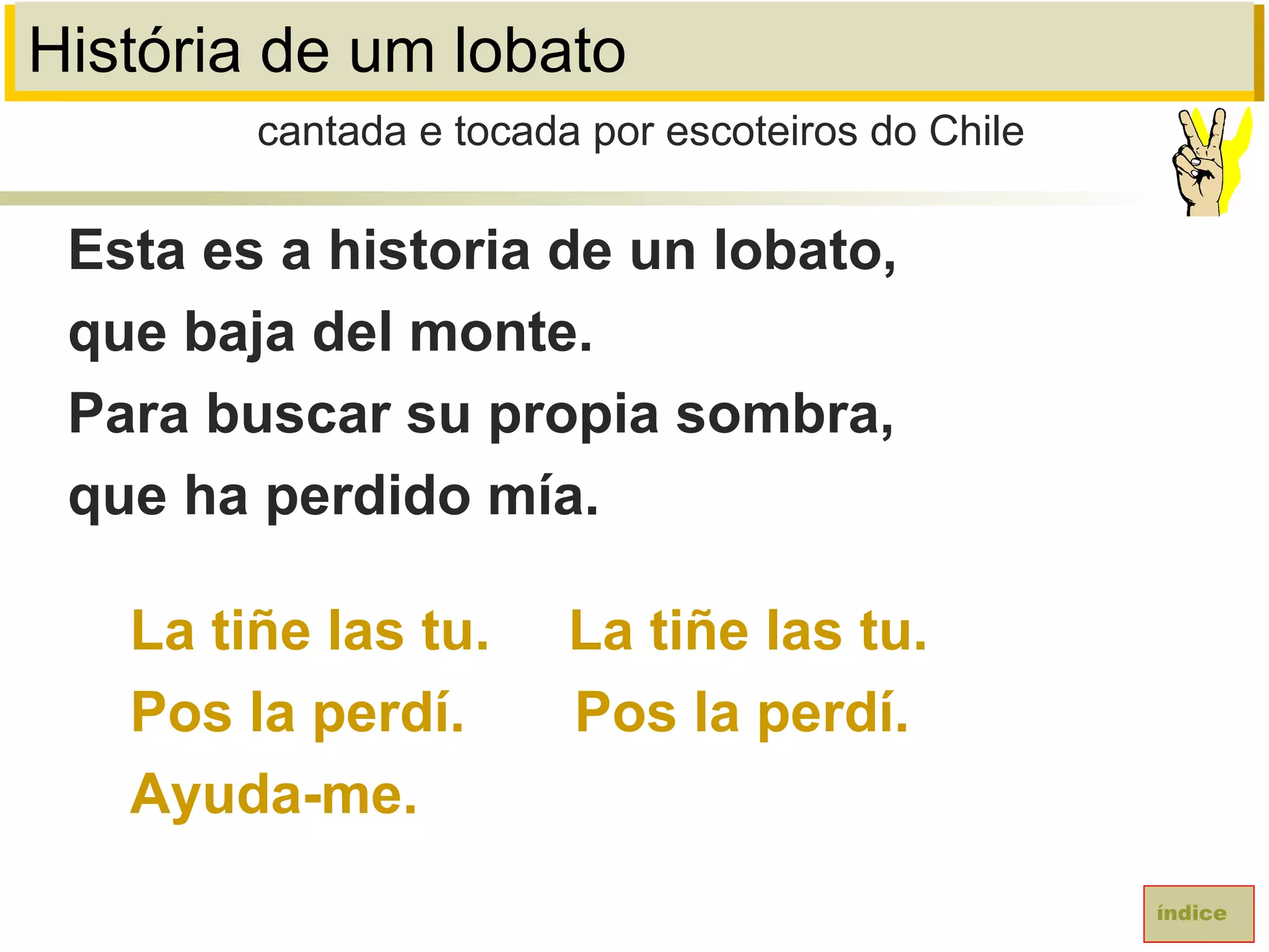 História de um lobato
Esta es a historia de un lobato,
que baja del monte.
Para buscar su propia sombra,
que ha perdido mía.
La tiñe las tu. La tiñe las tu.
Pos la perdí. Pos la perdí.
Ayuda-me.
cantada e tocada por escoteiros do Chile
índice
 
