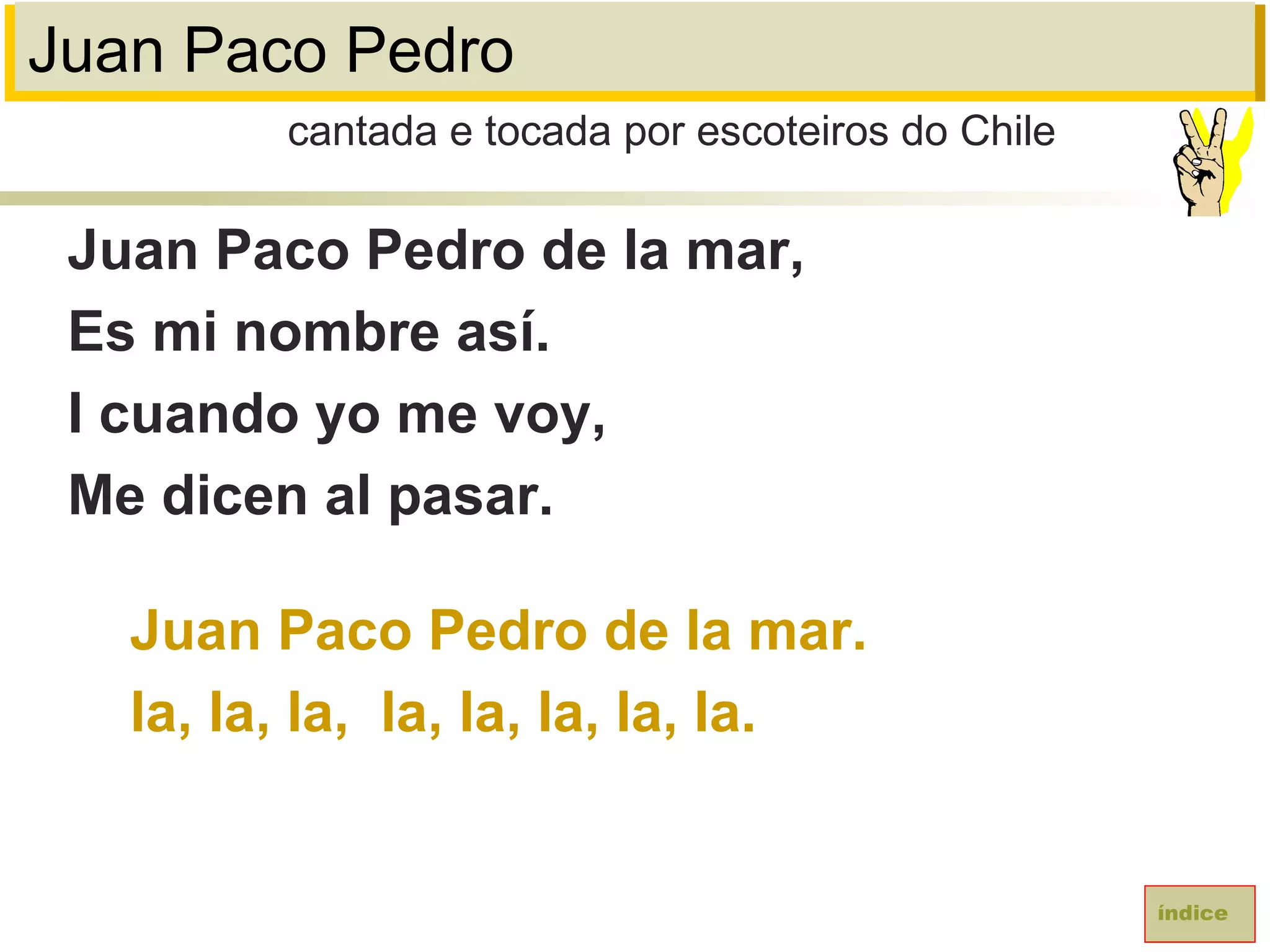 Juan Paco Pedro
Juan Paco Pedro de la mar,
Es mi nombre así.
I cuando yo me voy,
Me dicen al pasar.
Juan Paco Pedro de la mar.
la, la, la, la, la, la, la, la.
cantada e tocada por escoteiros do Chile
índice
 