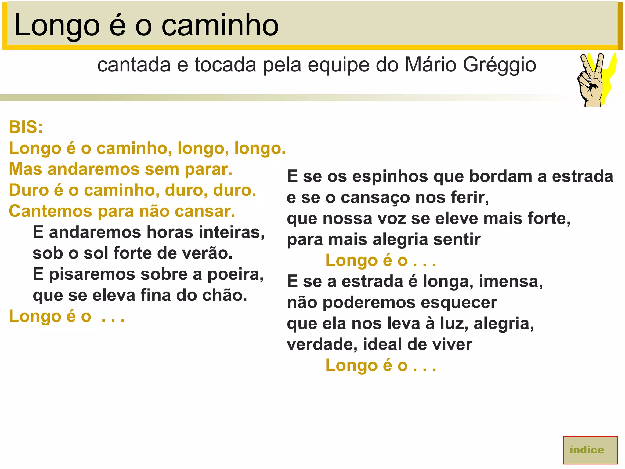Longo é o caminho
BIS:
Longo é o caminho, longo, longo.
Mas andaremos sem parar.
Duro é o caminho, duro, duro.
Cantemos para não cansar.
E andaremos horas inteiras,
sob o sol forte de verão.
E pisaremos sobre a poeira,
que se eleva fina do chão.
Longo é o . . .
cantada e tocada pela equipe do Mário Gréggio
índice
E se os espinhos que bordam a estrada
e se o cansaço nos ferir,
que nossa voz se eleve mais forte,
para mais alegria sentir
Longo é o . . .
E se a estrada é longa, imensa,
não poderemos esquecer
que ela nos leva à luz, alegria,
verdade, ideal de viver
Longo é o . . .
 