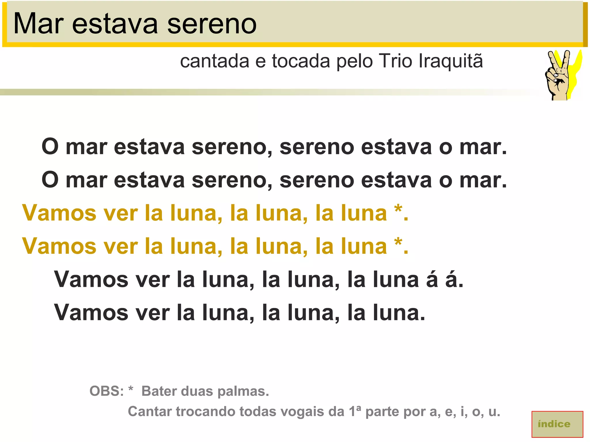 Mar estava sereno
O mar estava sereno, sereno estava o mar.
O mar estava sereno, sereno estava o mar.
Vamos ver la luna, la luna, la luna *.
Vamos ver la luna, la luna, la luna *.
Vamos ver la luna, la luna, la luna á á.
Vamos ver la luna, la luna, la luna.
cantada e tocada pelo Trio Iraquitã
índice
OBS: * Bater duas palmas.
Cantar trocando todas vogais da 1ª parte por a, e, i, o, u.
 