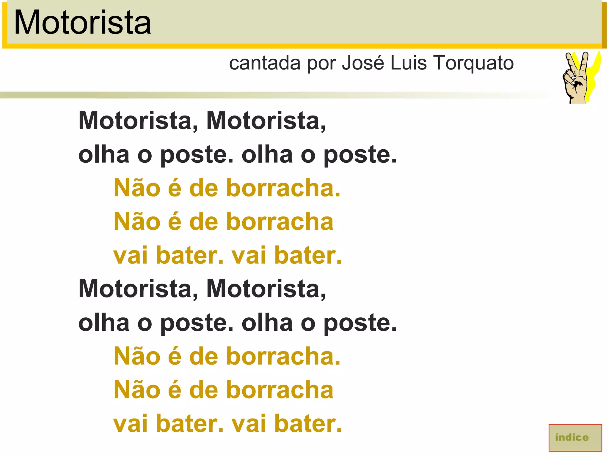 Motorista
Motorista, Motorista,
olha o poste. olha o poste.
Não é de borracha.
Não é de borracha
vai bater. vai bater.
Motorista, Motorista,
olha o poste. olha o poste.
Não é de borracha.
Não é de borracha
vai bater. vai bater.
cantada por José Luis Torquato
índice
 