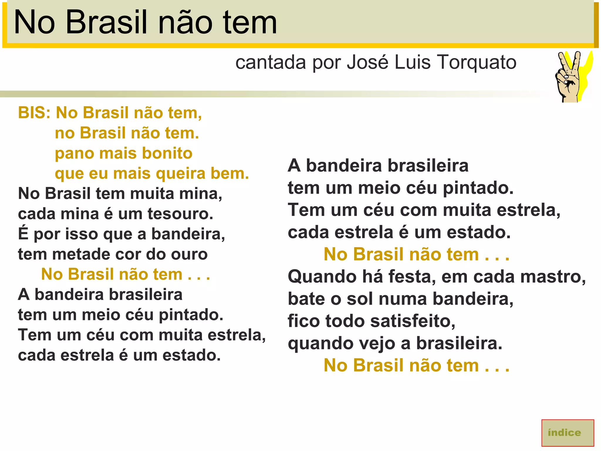 No Brasil não tem
BIS: No Brasil não tem,
no Brasil não tem.
pano mais bonito
que eu mais queira bem.
No Brasil tem muita mina,
cada mina é um tesouro.
É por isso que a bandeira,
tem metade cor do ouro
No Brasil não tem . . .
A bandeira brasileira
tem um meio céu pintado.
Tem um céu com muita estrela,
cada estrela é um estado.
cantada por José Luis Torquato
índice
A bandeira brasileira
tem um meio céu pintado.
Tem um céu com muita estrela,
cada estrela é um estado.
No Brasil não tem . . .
Quando há festa, em cada mastro,
bate o sol numa bandeira,
fico todo satisfeito,
quando vejo a brasileira.
No Brasil não tem . . .
 