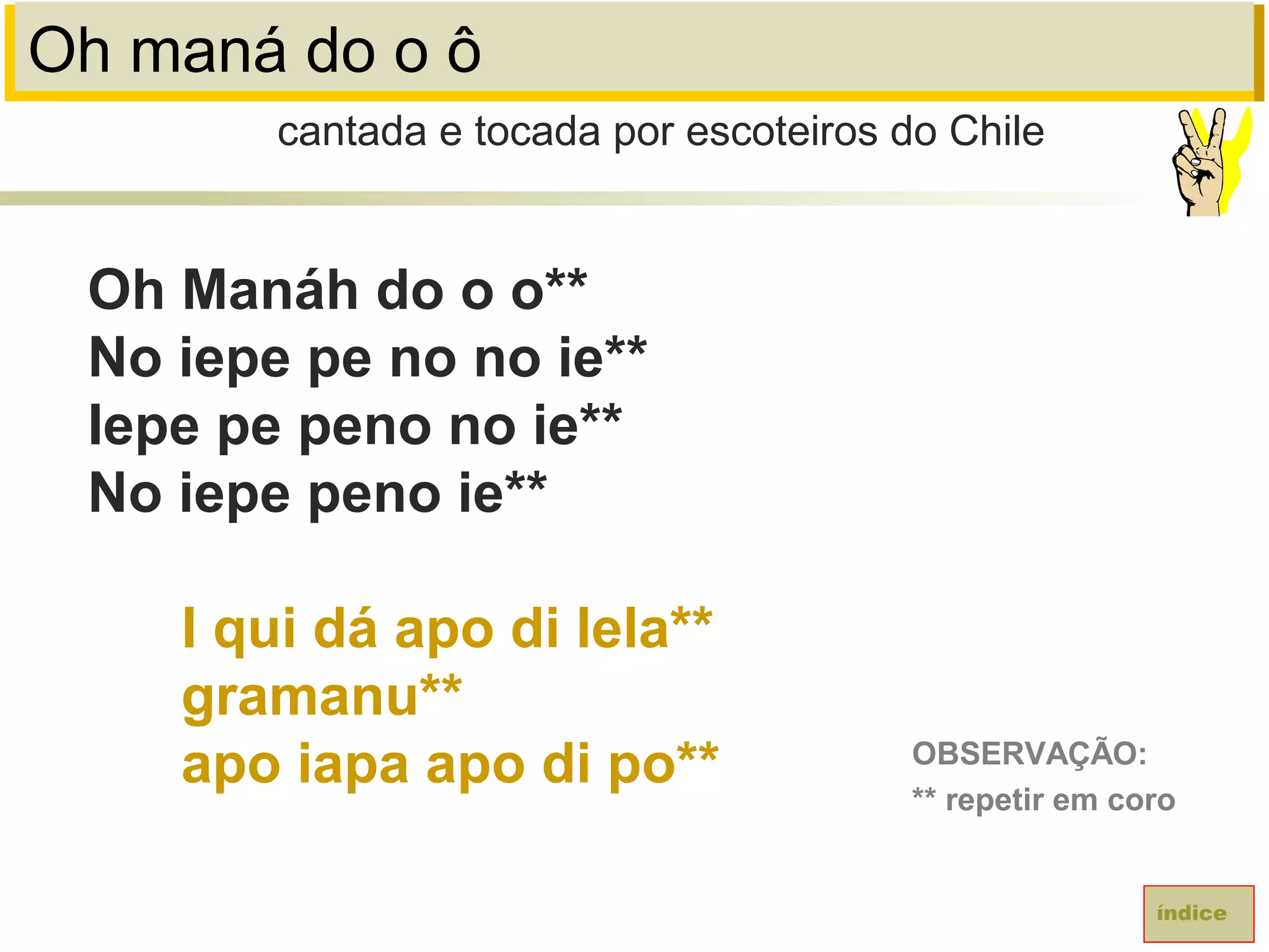 Oh maná do o ô
Oh Manáh do o o**
No iepe pe no no ie**
Iepe pe peno no ie**
No iepe peno ie**
I qui dá apo di lela**
gramanu**
apo iapa apo di po**
cantada e tocada por escoteiros do Chile
índice
OBSERVAÇÃO:
** repetir em coro
 