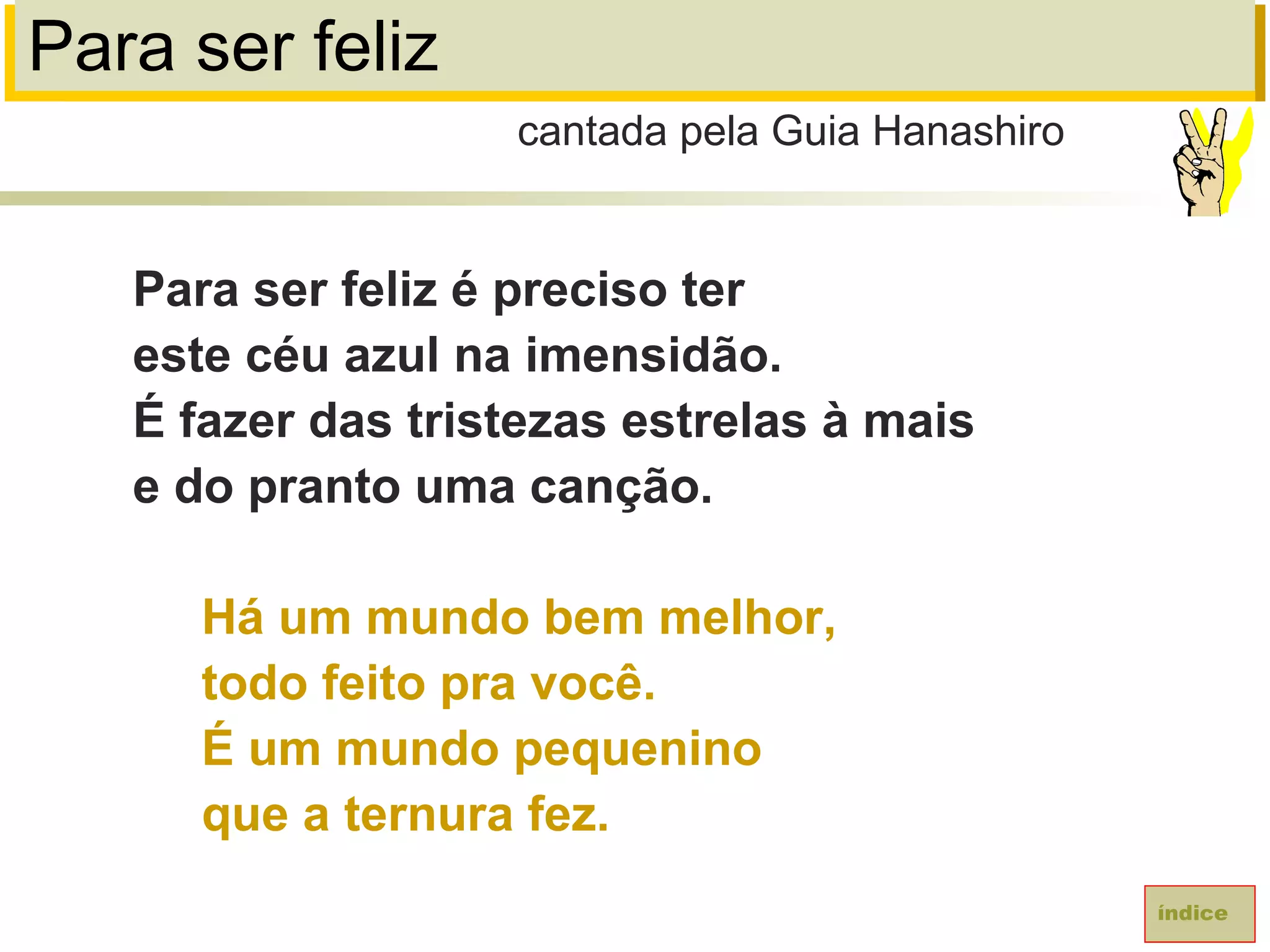Para ser feliz
Para ser feliz é preciso ter
este céu azul na imensidão.
É fazer das tristezas estrelas à mais
e do pranto uma canção.
Há um mundo bem melhor,
todo feito pra você.
É um mundo pequenino
que a ternura fez.
cantada pela Guia Hanashiro
índice
 