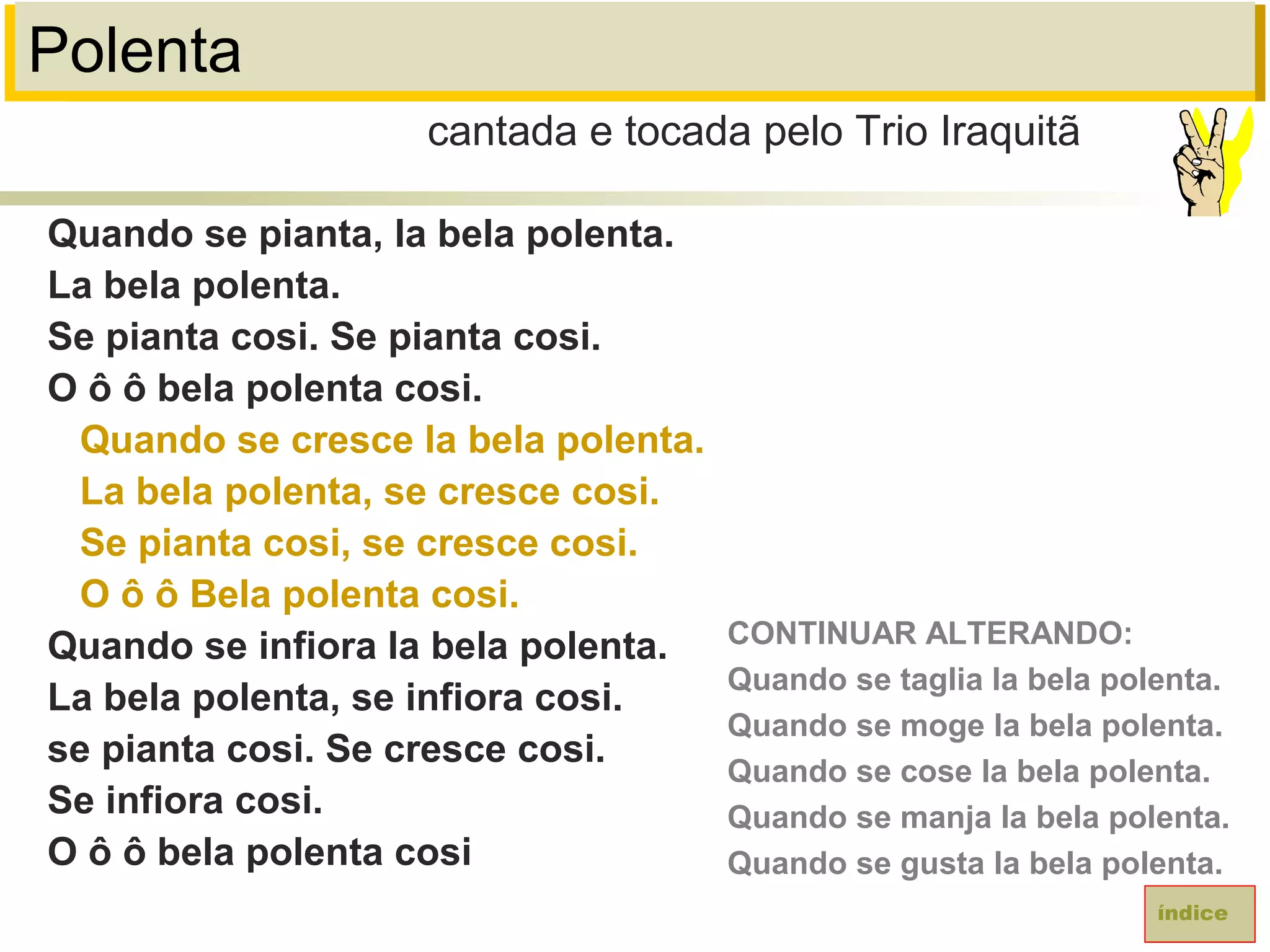 Polenta
Quando se pianta, la bela polenta.
La bela polenta.
Se pianta cosi. Se pianta cosi.
O ô ô bela polenta cosi.
Quando se cresce la bela polenta.
La bela polenta, se cresce cosi.
Se pianta cosi, se cresce cosi.
O ô ô Bela polenta cosi.
Quando se infiora la bela polenta.
La bela polenta, se infiora cosi.
se pianta cosi. Se cresce cosi.
Se infiora cosi.
O ô ô bela polenta cosi
cantada e tocada pelo Trio Iraquitã
índice
CONTINUAR ALTERANDO:
Quando se taglia la bela polenta.
Quando se moge la bela polenta.
Quando se cose la bela polenta.
Quando se manja la bela polenta.
Quando se gusta la bela polenta.
 
