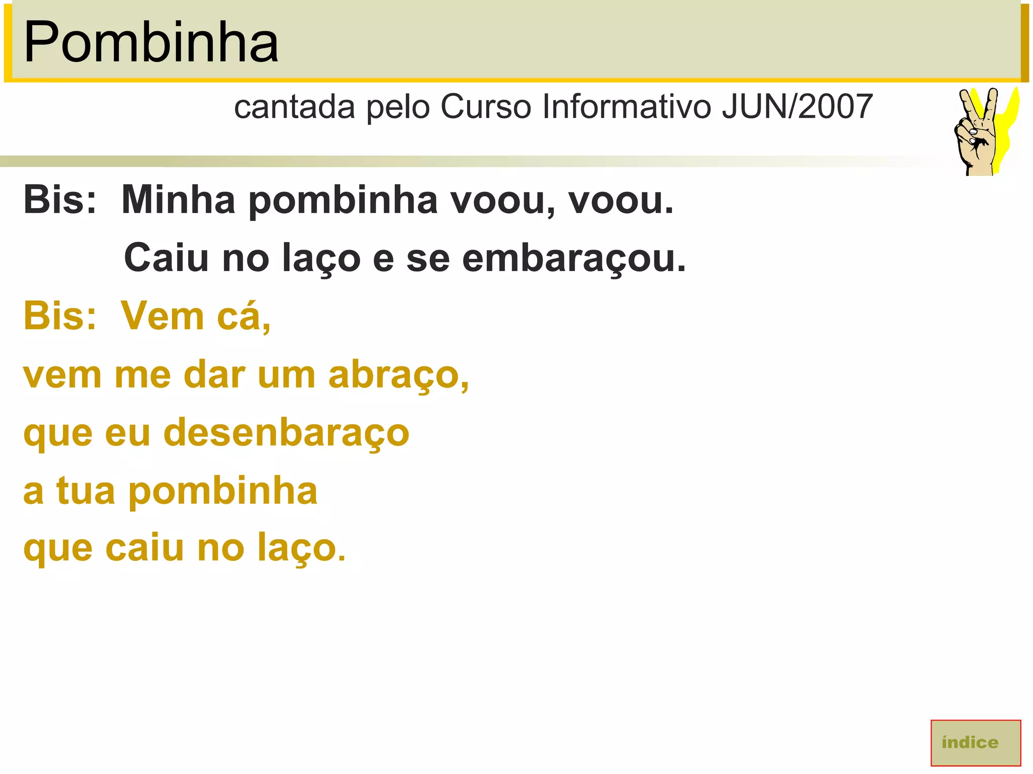 Pombinha
Bis: Minha pombinha voou, voou.
Caiu no laço e se embaraçou.
Bis: Vem cá,
vem me dar um abraço,
que eu desenbaraço
a tua pombinha
que caiu no laço.
cantada pelo Curso Informativo JUN/2007
índice
 