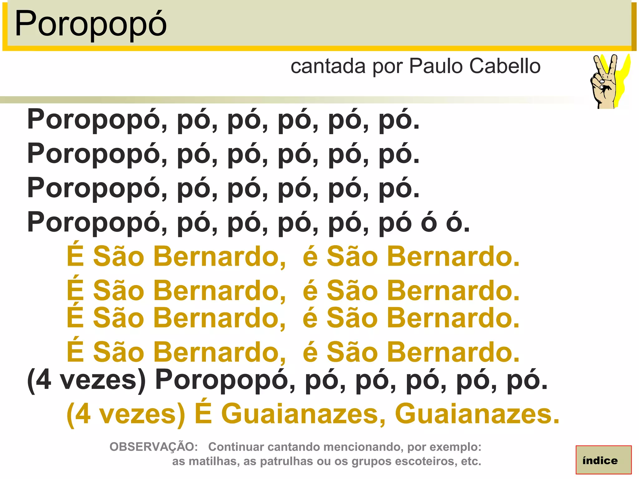 Poropopó
Poropopó, pó, pó, pó, pó, pó.
Poropopó, pó, pó, pó, pó, pó.
Poropopó, pó, pó, pó, pó, pó.
Poropopó, pó, pó, pó, pó, pó ó ó.
É São Bernardo, é São Bernardo.
É São Bernardo, é São Bernardo.
É São Bernardo, é São Bernardo.
É São Bernardo, é São Bernardo.
(4 vezes) Poropopó, pó, pó, pó, pó, pó.
(4 vezes) É Guaianazes, Guaianazes.
cantada por Paulo Cabello
índice
OBSERVAÇÃO: Continuar cantando mencionando, por exemplo:
as matilhas, as patrulhas ou os grupos escoteiros, etc.
 