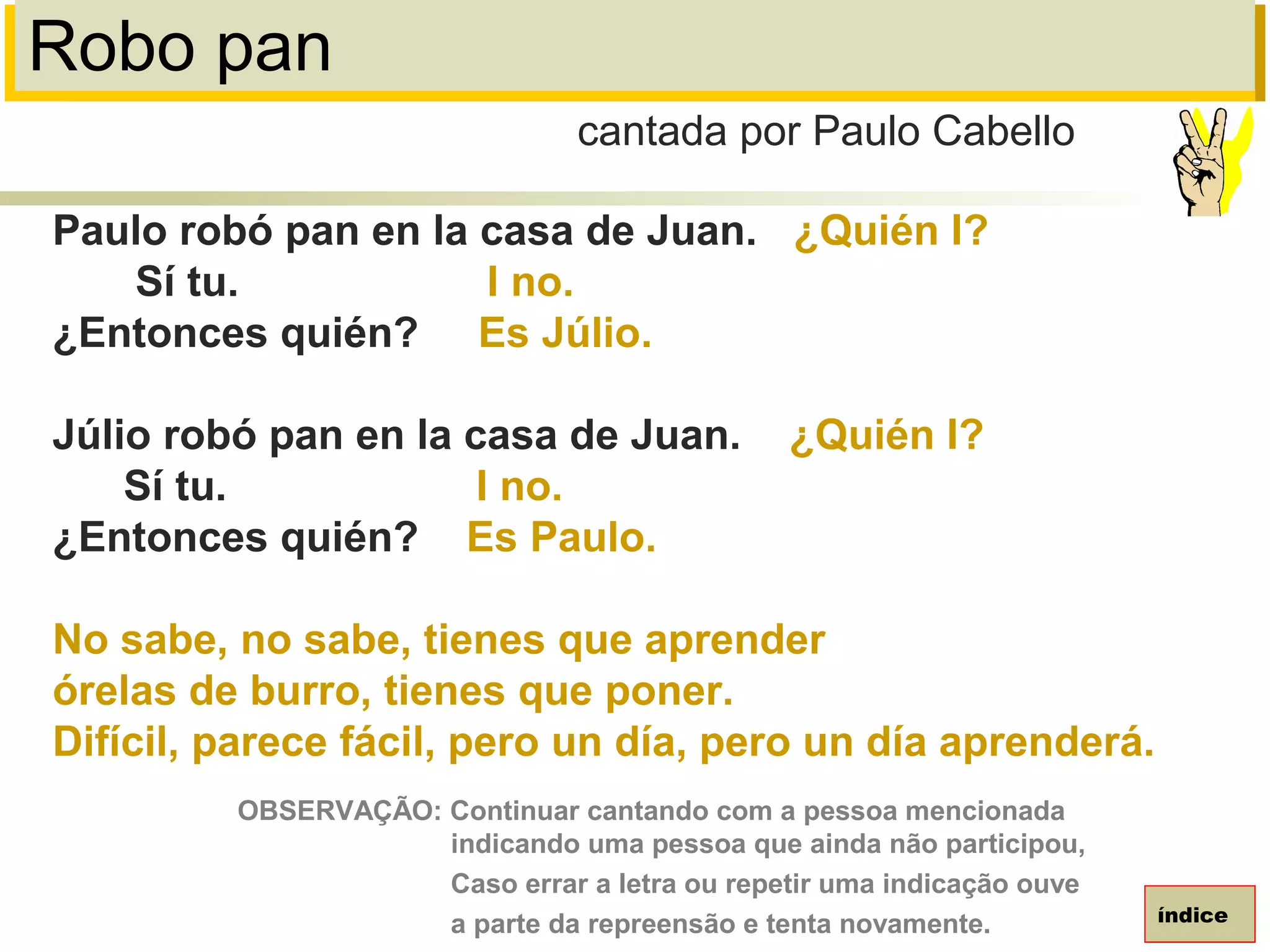 Robo pan
Paulo robó pan en la casa de Juan. ¿Quién I?
Sí tu. I no.
¿Entonces quién? Es Júlio.
Júlio robó pan en la casa de Juan. ¿Quién I?
Sí tu. I no.
¿Entonces quién? Es Paulo.
No sabe, no sabe, tienes que aprender
órelas de burro, tienes que poner.
Difícil, parece fácil, pero un día, pero un día aprenderá.
cantada por Paulo Cabello
índice
OBSERVAÇÃO: Continuar cantando com a pessoa mencionada
indicando uma pessoa que ainda não participou,
Caso errar a letra ou repetir uma indicação ouve
a parte da repreensão e tenta novamente.
 