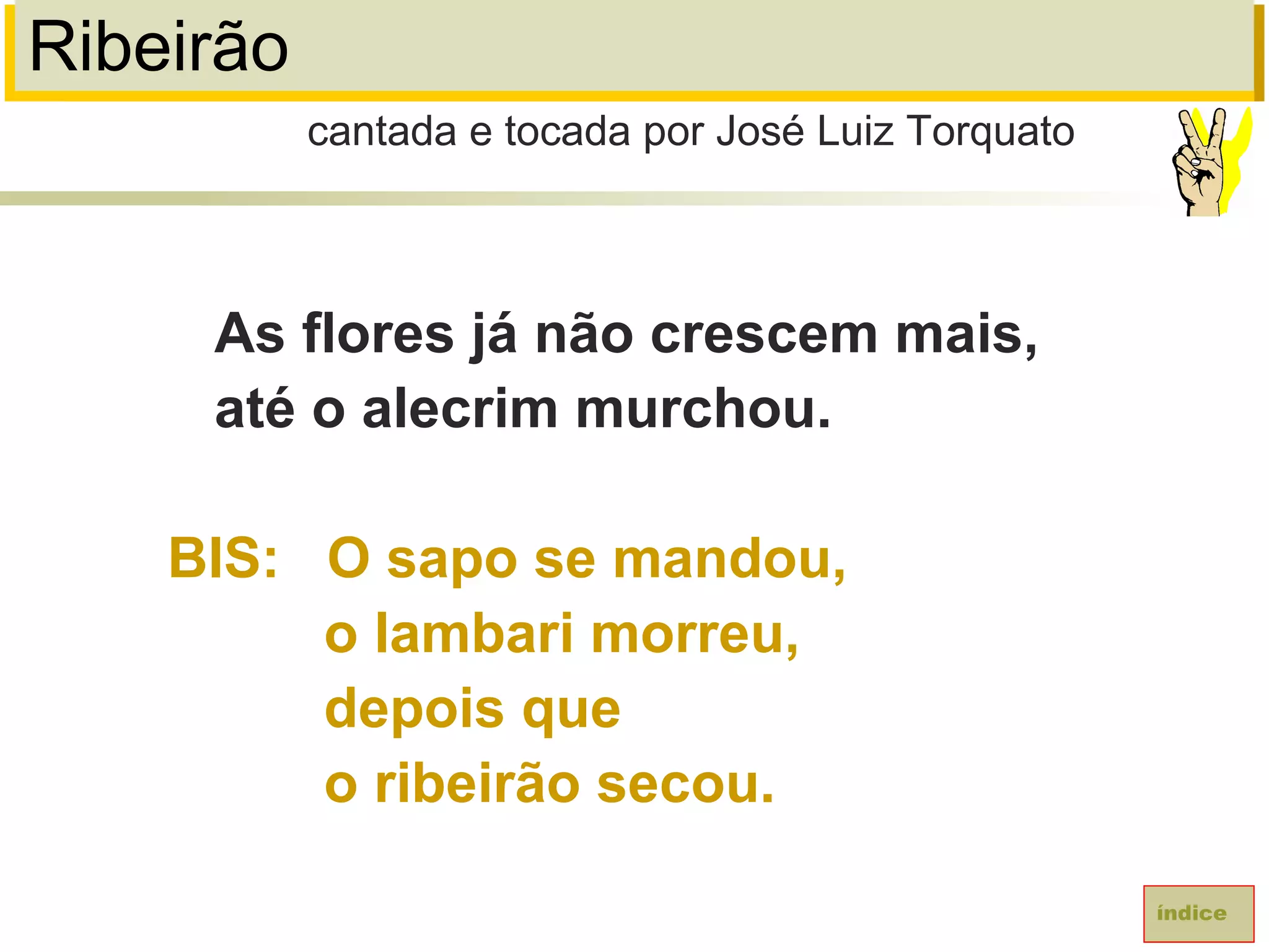 Ribeirão
As flores já não crescem mais,
até o alecrim murchou.
BIS: O sapo se mandou,
o lambari morreu,
depois que
o ribeirão secou.
cantada e tocada por José Luiz Torquato
índice
 