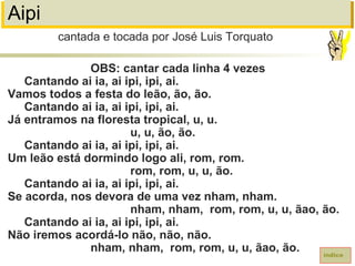 Aipi
OBS: cantar cada linha 4 vezes
Cantando ai ia, ai ipi, ipi, ai.
Vamos todos a festa do leão, ão, ão.
Cantando ai ia, ai ipi, ipi, ai.
Já entramos na floresta tropical, u, u.
u, u, ão, ão.
Cantando ai ia, ai ipi, ipi, ai.
Um leão está dormindo logo ali, rom, rom.
rom, rom, u, u, ão.
Cantando ai ia, ai ipi, ipi, ai.
Se acorda, nos devora de uma vez nham, nham.
nham, nham, rom, rom, u, u, ãao, ão.
Cantando ai ia, ai ipi, ipi, ai.
Não iremos acordá-lo não, não, não.
nham, nham, rom, rom, u, u, ãao, ão.
cantada e tocada por José Luis Torquato
índice
 