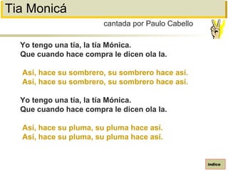 Tia Monicá
Yo tengo una tía, la tía Mónica.
Que cuando hace compra le dicen ola la.
Así, hace su sombrero, su sombrero hace así.
Así, hace su sombrero, su sombrero hace así.
Yo tengo una tía, la tía Mónica.
Que cuando hace compra le dicen ola la.
Así, hace su pluma, su pluma hace así.
Así, hace su pluma, su pluma hace así.
cantada por Paulo Cabello
índice
 
