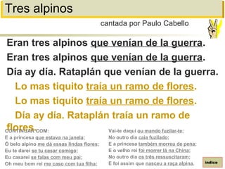 Tres alpinos
Eran tres alpinos que venían de la guerra.
Eran tres alpinos que venían de la guerra.
Día ay día. Rataplán que venían de la guerra.
Lo mas tiquito traía un ramo de flores.
Lo mas tiquito traía un ramo de flores.
Día ay día. Rataplán traía un ramo de
flores.
cantada por Paulo Cabello
índice
CONTINUAR COM:
E a princesa que estava na janela;
Ó belo alpino me dá essas lindas flores;
Eu te darei se tu casar comigo;
Eu casarei se falas com meu pai;
Oh meu bom rei me caso com tua filha;
Vai-te daqui ou mando fuzilar-te;
No outro dia caia fuzilado;
E a princesa também morreu de pena;
E o velho rei foi morrer lá na China;
No outro dia os três ressuscitaram;
E foi assim que nasceu a raça alpina.
 