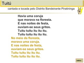 Tuitú
Havia uma coruja
que morava na floresta.
E nas noites de festa,
ouviam-se seus gritos.
Tuitu tuitu itu itu itu.
Tuitu tuitu itu itu itu.
No meio da floresta,
morava uma coruja.
E nas noites de festa,
ouviam-se seus gritos.
Tuitu tuitu itu itu itu.
Tuitu tuitu itu itu itu.
cantada e tocada pelo Distrito Bandeirante Piratininga
índice
 