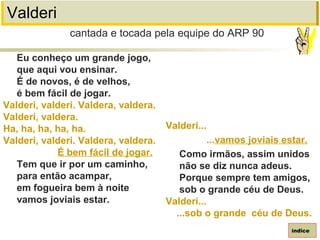 Valderi
Eu conheço um grande jogo,
que aqui vou ensinar.
É de novos, é de velhos,
é bem fácil de jogar.
Valderi, valderi. Valdera, valdera.
Valderi, valdera.
Ha, ha, ha, ha, ha.
Valderi, valderi. Valdera, valdera.
É bem fácil de jogar.
Tem que ir por um caminho,
para então acampar,
em fogueira bem à noite
vamos joviais estar.
cantada e tocada pela equipe do ARP 90
índice
Valderi...
...vamos joviais estar.
Como irmãos, assim unidos
não se diz nunca adeus.
Porque sempre tem amigos,
sob o grande céu de Deus.
Valderi...
...sob o grande céu de Deus.
 