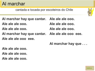 Al marchar
Al marchar hay que cantar.
Ale ale ale ooo.
Ale ale ale ooo.
Al marchar hay que cantar.
Ale ale ale ooo eee.
Ale ale ale ooo.
Ale ale ale ooo.
Ale ale ale ooo.
cantada e tocada por escoteiros do Chile
índice
Ale ale ale ooo.
Ale ale ale ooo.
Ale ale ale ooo.
Ale ale ale ooo eee.
Al marchar hay que . . .
 