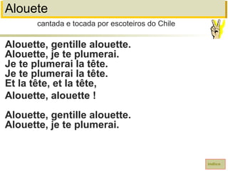 Alouete
Alouette, gentille alouette.
Alouette, je te plumerai.
Je te plumerai la tête.
Je te plumerai la tête.
Et la tête, et la tête,
Alouette, alouette !
Alouette, gentille alouette.
Alouette, je te plumerai.
cantada e tocada por escoteiros do Chile
índice
 