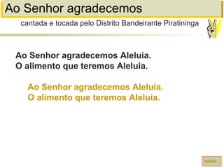 Ao Senhor agradecemos
Ao Senhor agradecemos Aleluia.
O alimento que teremos Aleluia.
Ao Senhor agradecemos Aleluia.
O alimento que teremos Aleluia.
índice
cantada e tocada pelo Distrito Bandeirante Piratininga
 