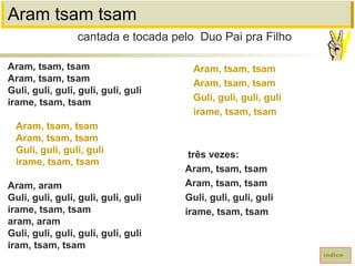 Aram tsam tsam
Aram, tsam, tsam
Aram, tsam, tsam
Guli, guli, guli, guli, guli, guli
irame, tsam, tsam
Aram, tsam, tsam
Aram, tsam, tsam
Guli, guli, guli, guli
irame, tsam, tsam
Aram, aram
Guli, guli, guli, guli, guli, guli
irame, tsam, tsam
aram, aram
Guli, guli, guli, guli, guli, guli
iram, tsam, tsam
cantada e tocada pelo Duo Pai pra Filho
índice
Aram, tsam, tsam
Aram, tsam, tsam
Guli, guli, guli, guli
irame, tsam, tsam
três vezes:
Aram, tsam, tsam
Aram, tsam, tsam
Guli, guli, guli, guli
irame, tsam, tsam
 