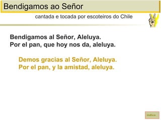 Bendigamos ao Señor
Bendigamos al Señor, Aleluya.
Por el pan, que hoy nos da, aleluya.
Demos gracias al Señor, Aleluya.
Por el pan, y la amistad, aleluya.
cantada e tocada por escoteiros do Chile
índice
 