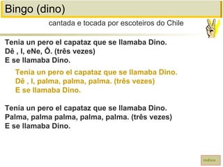Bingo (dino)
Tenia un pero el capataz que se llamaba Dino.
Dê , I, eNe, Ô. (três vezes)
E se llamaba Dino.
Tenia un pero el capataz que se llamaba Dino.
Dê , I, palma, palma, palma. (três vezes)
E se llamaba Dino.
Tenia un pero el capataz que se llamaba Dino.
Palma, palma palma, palma, palma. (três vezes)
E se llamaba Dino.
cantada e tocada por escoteiros do Chile
índice
 