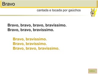 Bravo
Bravo, bravo, bravo, bravíssimo.
Bravo, bravo, bravíssimo.
Bravo, bravíssimo.
Bravo, bravíssimo.
Bravo, bravo, bravíssimo.
cantada e tocada por gaúchos
índice
 