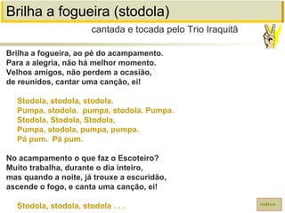 Brilha a fogueira (stodola)
Brilha a fogueira, ao pé do acampamento.
Para a alegria, não há melhor momento.
Velhos amigos, não perdem a ocasião,
de reunidos, cantar uma canção, ei!
Stodola, stodola, stodola.
Pumpa, stodola. pumpa, stodola. Pumpa.
Stodola, Stodola, Stodola,
Pumpa, stodola, pumpa, pumpa.
Pá pum. Pá pum.
No acampamento o que faz o Escoteiro?
Muito trabalha, durante o dia inteiro,
mas quando a noite, já trouxe a escuridão,
ascende o fogo, e canta uma canção, ei!
Stodola, stodola, stodola . . .
cantada e tocada pelo Trio Iraquitã
índice
 