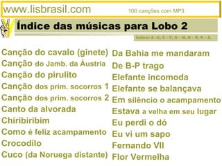 Índice das músicas para Lobo 2
www.lisbrasil.com 100 canções com MP3
Da Bahia me mandaram
De B-P trago
Elefante incomoda
Elefante se balançava
Em silêncio o acampamento
Estava a velha em seu lugar
Eu perdi o dó
Eu vi um sapo
Fernando VII
Flor Vermelha
Canção do cavalo (ginete)
Canção do Jamb. da Áustria
Canção do pirulito
Canção dos prim. socorros 1
Canção dos prim. socorros 2
Canto da alvorada
Chiribiribim
Como é feliz acampamento
Crocodilo
Cuco (da Noruega distante)
Índice: A –C, C – F, G – M, N – R, R – Z.
 