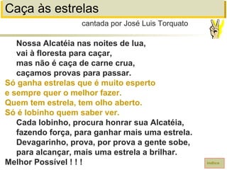 Caça às estrelas
Nossa Alcatéia nas noites de lua,
vai à floresta para caçar,
mas não é caça de carne crua,
caçamos provas para passar.
Só ganha estrelas que é muito esperto
e sempre quer o melhor fazer.
Quem tem estrela, tem olho aberto.
Só é lobinho quem saber ver.
Cada lobinho, procura honrar sua Alcatéia,
fazendo força, para ganhar mais uma estrela.
Devagarinho, prova, por prova a gente sobe,
para alcançar, mais uma estrela a brilhar.
Melhor Possível ! ! !
cantada por José Luis Torquato
índice
 