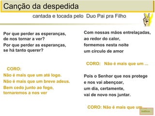 Canção da despedida
Por que perder as esperanças,
de nos tornar a ver?
Por que perder as esperanças,
se há tanto querer?
CORO:
Não é mais que um até logo.
Não é mais que um breve adeus.
Bem cedo junto ao fogo,
tornaremos a nos ver
cantada e tocada pelo Duo Pai pra Filho
índice
Com nossas mãos entrelaçadas,
ao redor do calor,
formemos nesta noite
um círculo de amor
CORO: Não é mais que um ...
Pois o Senhor que nos protege
e nos vai abençoar,
um dia, certamente,
vai de novo nos juntar.
CORO: Não é mais que um ...
 