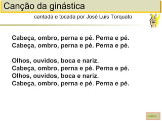 Canção da ginástica
Cabeça, ombro, perna e pé. Perna e pé.
Cabeça, ombro, perna e pé. Perna e pé.
Olhos, ouvidos, boca e nariz.
Cabeça, ombro, perna e pé. Perna e pé.
Olhos, ouvidos, boca e nariz.
Cabeça, ombro, perna e pé. Perna e pé.
cantada e tocada por José Luis Torquato
índice
 