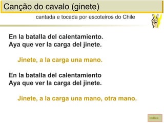 Canção do cavalo (ginete)
En la batalla del calentamiento.
Aya que ver la carga del jinete.
Jinete, a la carga una mano.
En la batalla del calentamiento
Aya que ver la carga del jinete.
Jinete, a la carga una mano, otra mano.
cantada e tocada por escoteiros do Chile
índice
 
