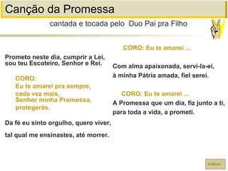 Canção da Promessa
Prometo neste dia, cumprir a Lei,
sou teu Escoteiro, Senhor e Rei.
CORO:
Eu te amarei pra sempre,
cada vez mais,
Senhor minha Promessa,
protegerás.
Da fé eu sinto orgulho, quero viver,
tal qual me ensinastes, até morrer.
cantada e tocada pelo Duo Pai pra Filho
índice
CORO: Eu te amarei ...
Com alma apaixonada, servi-la-ei,
à minha Pátria amada, fiel serei.
CORO: Eu te amarei ...
A Promessa que um dia, fiz junto a ti,
para toda a vida, a prometi.
 