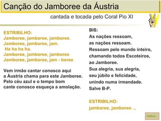 Canção do Jamboree da Áustria
ESTRIBILHO:
Jamboree, jamboree, jamboree.
Jamboree, jamboree, jam.
Ha ha ha ha.
Jamboree, jamboree, jamboree
Jamboree, jamboree, jam - boree
Vem irmão cantar conosco aqui
a Áustria chama para este Jamboree.
Pelo céu azul e o tempo bom
cante conosco esqueça a amolação.
cantada e tocada pelo Coral Pio XI
índice
BIS:
As nações ressoam,
as nações ressoam.
Ressoam pelo mundo inteiro,
chamando todos Escoteiros,
ao Jamboree.
Sua alegria, sua alegria,
seu júbilo e felicidade,
unindo numa irmandade.
Salve B-P.
ESTRIBILHO:
jamboree, jamboree ...
 