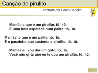 Canção do pirulito
Mamãe o que é um pirulito, tô, tô.
É uma bola espetada num palito, tô, tô.
Mamãe o que é um palito, tô, tô.
É o pauzinho que sustenta o pirulito, tô, tô.
Mamãe eu vou dar um grito, tô, tô.
Você não grita que eu te dou um pirulito, tô, tô.
cantada por Paulo Cabello
índice
 